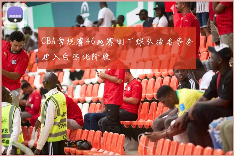 CBA常规赛46轮赛制下球队排名争夺进入白热化阶段