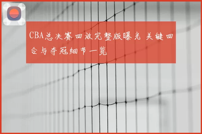 CBA总决赛回放完整版曝光 关键回合与夺冠细节一览