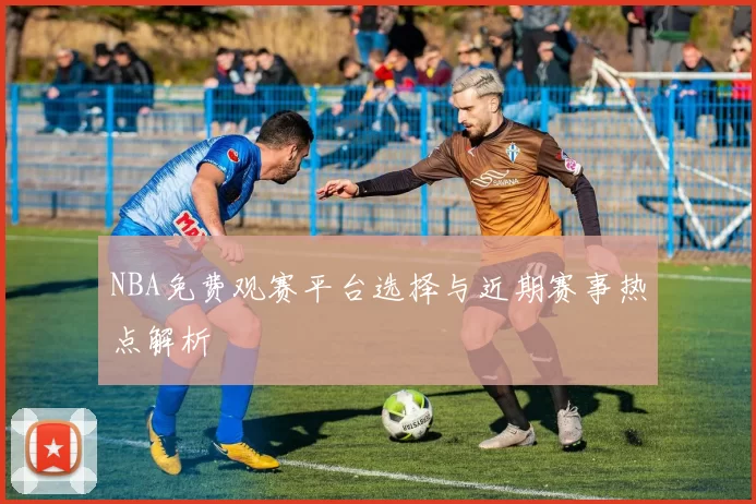 NBA免费观赛平台选择与近期赛事热点解析