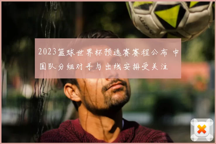 2023篮球世界杯预选赛赛程公布 中国队分组对手与出线安排受关注