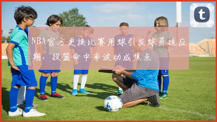 NBA官方更换比赛用球引发球员适应期,投篮命中率波动成焦点