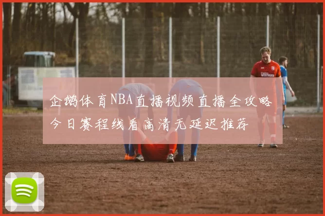 企鹅体育NBA直播视频直播全攻略 今日赛程线看高清无延迟推荐