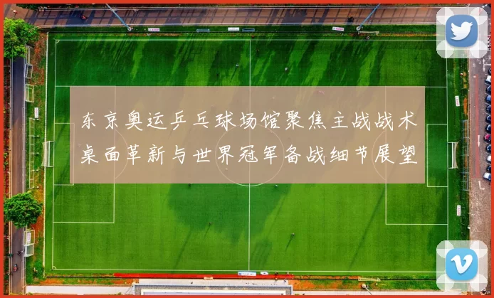 东京奥运乒乓球场馆聚焦主战战术桌面革新与世界冠军备战细节展望