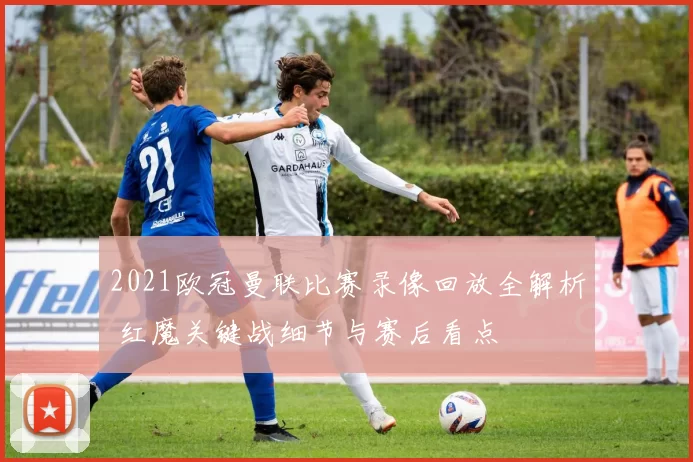 2021欧冠曼联比赛录像回放全解析 红魔关键战细节与赛后看点