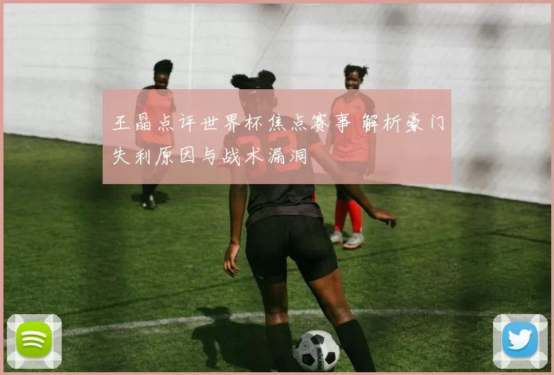 王晶点评世界杯焦点赛事 解析豪门失利原因与战术漏洞