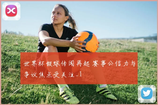 世界杯假球传闻再起 赛事公信力与争议焦点受关注_1