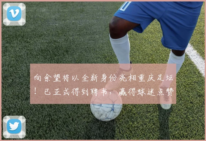 向余望将以全新身份亮相重庆足坛！已正式得到聘书，赢得球迷点赞