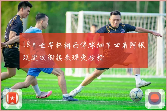 18年世界杯梅西停球细节回看阿根廷进攻衔接表现受检验