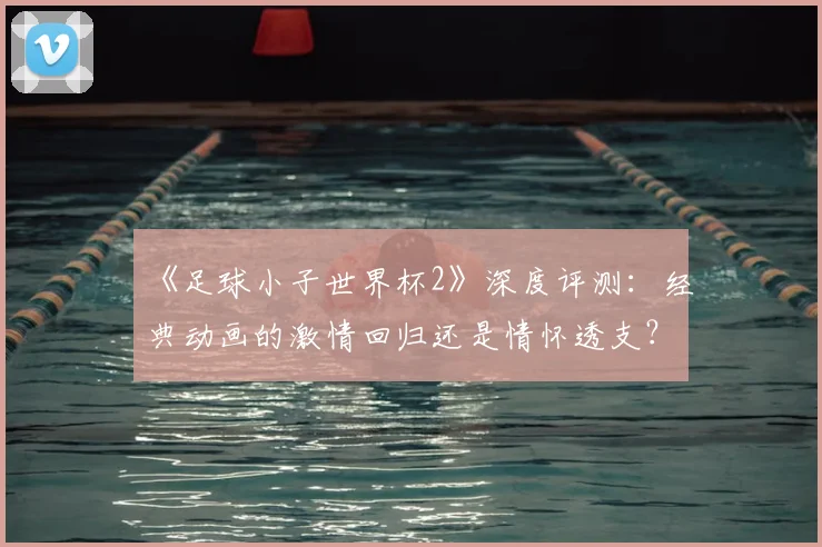 《足球小子世界杯2》深度评测：经典动画的激情回归还是情怀透支？