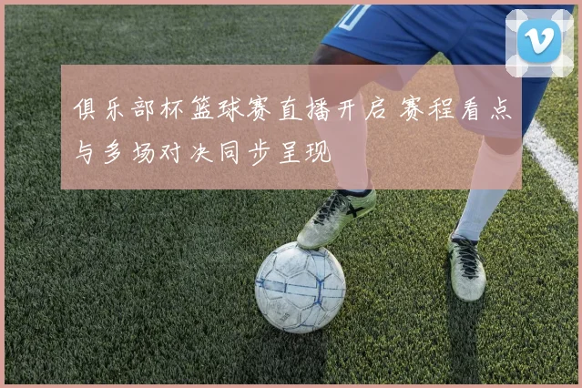 俱乐部杯篮球赛直播开启 赛程看点与多场对决同步呈现