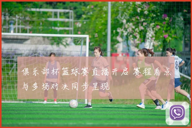 俱乐部杯篮球赛直播开启 赛程看点与多场对决同步呈现