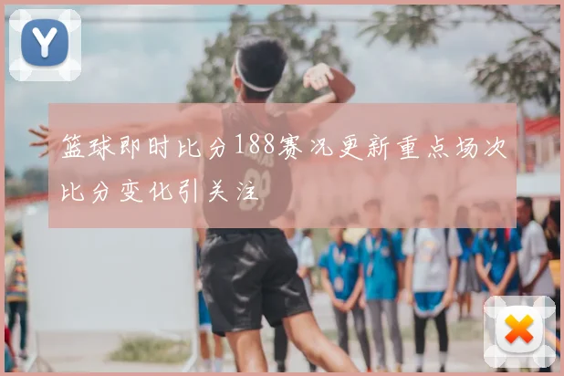 篮球即时比分188赛况更新重点场次比分变化引关注