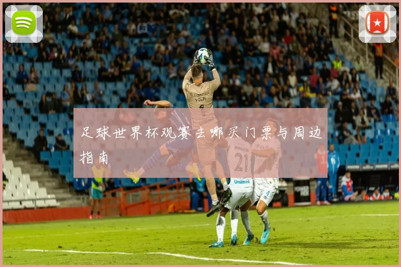 足球世界杯观赛去哪买门票与周边指南