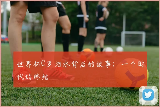 世界杯C罗泪水背后的故事：一个时代的终结