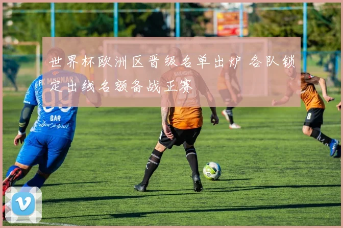 世界杯欧洲区晋级名单出炉 各队锁定出线名额备战正赛